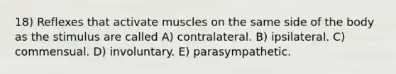 18) Reflexes that activate muscles on the same side of the body as the stimulus are called A) contralateral. B) ipsilateral. C) commensual. D) involuntary. E) parasympathetic.