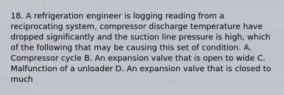 18. A refrigeration engineer is logging reading from a reciprocating system, compressor discharge temperature have dropped significantly and the suction line pressure is high, which of the following that may be causing this set of condition. A. Compressor cycle B. An expansion valve that is open to wide C. Malfunction of a unloader D. An expansion valve that is closed to much