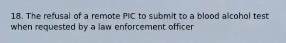 18. The refusal of a remote PIC to submit to a blood alcohol test when requested by a law enforcement officer