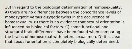 18) In regard to the biological determination of homosexuality, A) there are no differences between the concordance levels of monozygotic versus dizygotic twins in the occurrence of homosexuality. B) there is no evidence that sexual orientation is influenced by biological factors. C) some functional and structural brain differences have been found when comparing the brains of homosexual with heterosexual men. D) it is clear that sexual orientation is completely biologically determined.