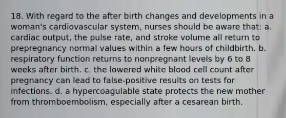 18. With regard to the after birth changes and developments in a woman's cardiovascular system, nurses should be aware that: a. cardiac output, the pulse rate, and stroke volume all return to prepregnancy normal values within a few hours of childbirth. b. respiratory function returns to nonpregnant levels by 6 to 8 weeks after birth. c. the lowered white blood cell count after pregnancy can lead to false-positive results on tests for infections. d. a hypercoagulable state protects the new mother from thromboembolism, especially after a cesarean birth.