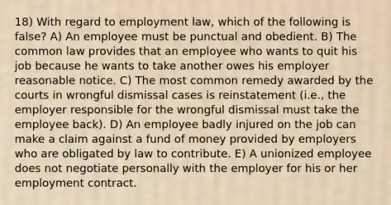 18) With regard to employment law, which of the following is false? A) An employee must be punctual and obedient. B) The common law provides that an employee who wants to quit his job because he wants to take another owes his employer reasonable notice. C) The most common remedy awarded by the courts in wrongful dismissal cases is reinstatement (i.e., the employer responsible for the wrongful dismissal must take the employee back). D) An employee badly injured on the job can make a claim against a fund of money provided by employers who are obligated by law to contribute. E) A unionized employee does not negotiate personally with the employer for his or her employment contract.