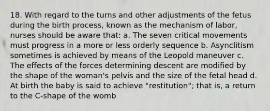 18. With regard to the turns and other adjustments of the fetus during the birth process, known as the mechanism of labor, nurses should be aware that: a. The seven critical movements must progress in a more or less orderly sequence b. Asynclitism sometimes is achieved by means of the Leopold maneuver c. The effects of the forces determining descent are modified by the shape of the woman's pelvis and the size of the fetal head d. At birth the baby is said to achieve "restitution"; that is, a return to the C-shape of the womb