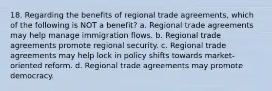 18. Regarding the benefits of regional trade agreements, which of the following is NOT a benefit? a. Regional trade agreements may help manage immigration flows. b. Regional trade agreements promote regional security. c. Regional trade agreements may help lock in policy shifts towards market-oriented reform. d. Regional trade agreements may promote democracy.