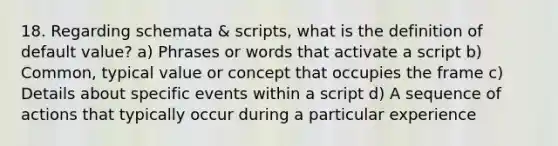 18. Regarding schemata & scripts, what is the definition of default value? a) Phrases or words that activate a script b) Common, typical value or concept that occupies the frame c) Details about specific events within a script d) A sequence of actions that typically occur during a particular experience