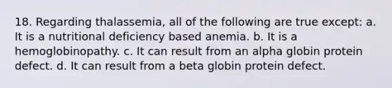 18. Regarding thalassemia, all of the following are true except: a. It is a nutritional deficiency based anemia. b. It is a hemoglobinopathy. c. It can result from an alpha globin protein defect. d. It can result from a beta globin protein defect.