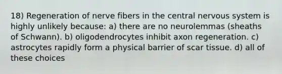 18) Regeneration of nerve fibers in the central <a href='https://www.questionai.com/knowledge/kThdVqrsqy-nervous-system' class='anchor-knowledge'>nervous system</a> is highly unlikely because: a) there are no neurolemmas (sheaths of Schwann). b) oligodendrocytes inhibit axon regeneration. c) astrocytes rapidly form a physical barrier of scar tissue. d) all of these choices