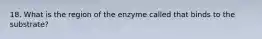 18. What is the region of the enzyme called that binds to the substrate?