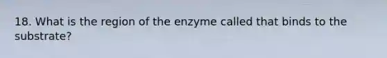 18. What is the region of the enzyme called that binds to the substrate?