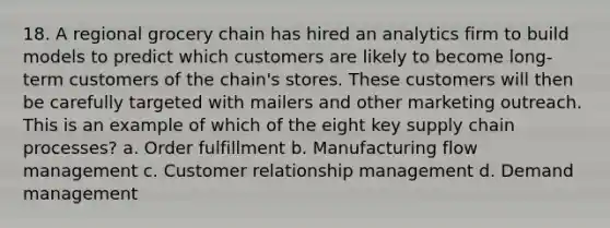 18. A regional grocery chain has hired an analytics firm to build models to predict which customers are likely to become long-term customers of the chain's stores. These customers will then be carefully targeted with mailers and other marketing outreach. This is an example of which of the eight key supply chain processes? a. Order fulfillment b. Manufacturing flow management c. Customer relationship management d. Demand management