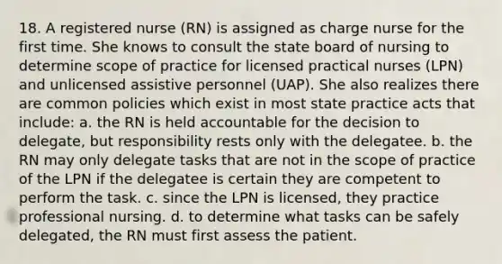 18. A registered nurse (RN) is assigned as charge nurse for the first time. She knows to consult the state board of nursing to determine scope of practice for licensed practical nurses (LPN) and unlicensed assistive personnel (UAP). She also realizes there are common policies which exist in most state practice acts that include: a. the RN is held accountable for the decision to delegate, but responsibility rests only with the delegatee. b. the RN may only delegate tasks that are not in the scope of practice of the LPN if the delegatee is certain they are competent to perform the task. c. since the LPN is licensed, they practice professional nursing. d. to determine what tasks can be safely delegated, the RN must first assess the patient.