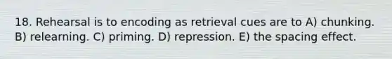 18. Rehearsal is to encoding as retrieval cues are to A) chunking. B) relearning. C) priming. D) repression. E) the spacing effect.