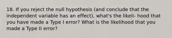 18. If you reject the null hypothesis (and conclude that the independent variable has an effect), what's the likeli- hood that you have made a Type I error? What is the likelihood that you made a Type II error?