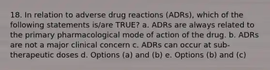 18. In relation to adverse drug reactions (ADRs), which of the following statements is/are TRUE? a. ADRs are always related to the primary pharmacological mode of action of the drug. b. ADRs are not a major clinical concern c. ADRs can occur at sub-therapeutic doses d. Options (a) and (b) e. Options (b) and (c)