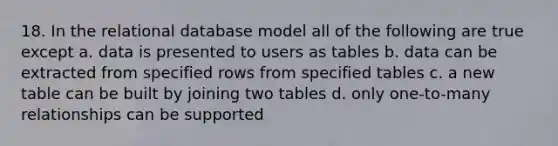 18. In the relational database model all of the following are true except a. data is presented to users as tables b. data can be extracted from specified rows from specified tables c. a new table can be built by joining two tables d. only one-to-many relationships can be supported