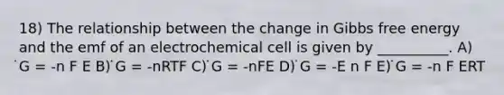 18) The relationship between the change in Gibbs free energy and the emf of an electrochemical cell is given by __________. A) ̇G = -n F E B) ̇G = -nRTF C) ̇G = -nFE D) ̇G = -E n F E) ̇G = -n F ERT