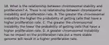 18. What is the relationship between chromosomal stability and proliferation? A. There is no relationship between chromosomal instability and proliferation rate. B. The greater the chromosomal instability the higher the probability of getting cells that have a higher proliferation rate. C. The greater the chromosomal instability the lower the probability of getting cells that have a higher proliferation rate. D. A greater chromosomal instability has no impact on the proliferation rate.but a more stable genome will result in a higher proliferation rate.