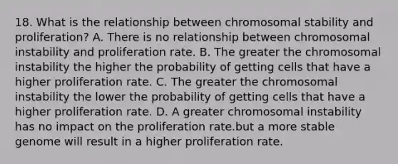 18. What is the relationship between chromosomal stability and proliferation? A. There is no relationship between chromosomal instability and proliferation rate. B. The greater the chromosomal instability the higher the probability of getting cells that have a higher proliferation rate. C. The greater the chromosomal instability the lower the probability of getting cells that have a higher proliferation rate. D. A greater chromosomal instability has no impact on the proliferation rate.but a more stable genome will result in a higher proliferation rate.