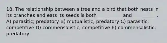 18. The relationship between a tree and a bird that both nests in its branches and eats its seeds is both __________ and __________. A) parasitic; predatory B) mutualistic; predatory C) parasitic; competitive D) commensalistic; competitive E) commensalistic; predatory