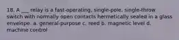 18. A ___ relay is a fast-operating, single-pole, single-throw switch with normally open contacts hermetically sealed in a glass envelope. a. general-purpose c. reed b. magnetic level d. machine control