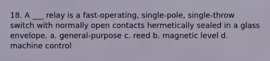 18. A ___ relay is a fast-operating, single-pole, single-throw switch with normally open contacts hermetically sealed in a glass envelope. a. general-purpose c. reed b. magnetic level d. machine control