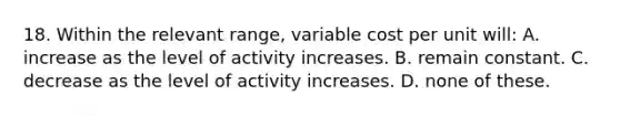 18. Within the relevant range, variable cost per unit will: A. increase as the level of activity increases. B. remain constant. C. decrease as the level of activity increases. D. none of these.