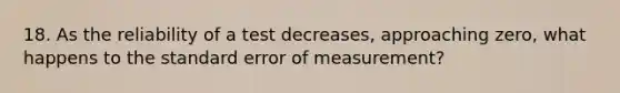 18. As the reliability of a test decreases, approaching zero, what happens to the standard error of measurement?