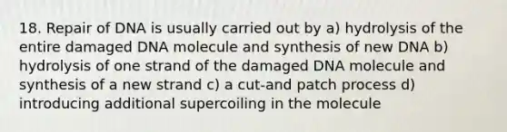 18. Repair of DNA is usually carried out by a) hydrolysis of the entire damaged DNA molecule and synthesis of new DNA b) hydrolysis of one strand of the damaged DNA molecule and synthesis of a new strand c) a cut-and patch process d) introducing additional supercoiling in the molecule