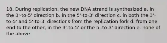 18. During replication, the new DNA strand is synthesized a. in the 3'-to-5' direction b. in the 5'-to-3' direction c. in both the 3'-to-5' and 5'-to-3' directions from the replication fork d. from one end to the other, in the 3'-to-5' or the 5'-to-3' direction e. none of the above