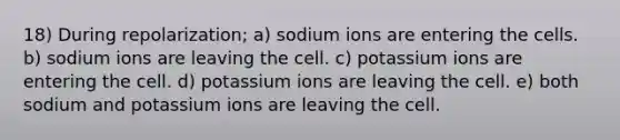 18) During repolarization; a) sodium ions are entering the cells. b) sodium ions are leaving the cell. c) potassium ions are entering the cell. d) potassium ions are leaving the cell. e) both sodium and potassium ions are leaving the cell.