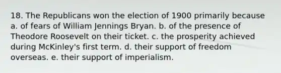 18. The Republicans won the election of 1900 primarily because a. of fears of William Jennings Bryan. b. of the presence of Theodore Roosevelt on their ticket. c. the prosperity achieved during McKinley's first term. d. their support of freedom overseas. e. their support of imperialism.