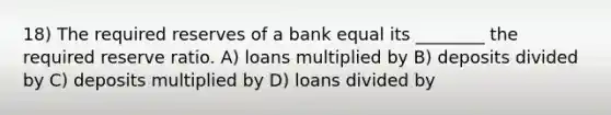 18) The required reserves of a bank equal its ________ the required reserve ratio. A) loans multiplied by B) deposits divided by C) deposits multiplied by D) loans divided by