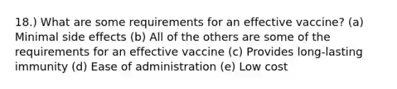 18.) What are some requirements for an effective vaccine? (a) Minimal side effects (b) All of the others are some of the requirements for an effective vaccine (c) Provides long-lasting immunity (d) Ease of administration (e) Low cost