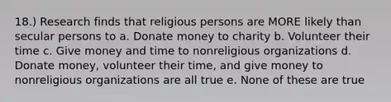 18.) Research finds that religious persons are MORE likely than secular persons to a. Donate money to charity b. Volunteer their time c. Give money and time to nonreligious organizations d. Donate money, volunteer their time, and give money to nonreligious organizations are all true e. None of these are true