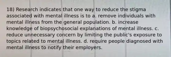 18) Research indicates that one way to reduce the stigma associated with mental illness is to a. remove individuals with mental illness from the general population. b. increase knowledge of biopsychosocial explanations of mental illness. c. reduce unnecessary concern by limiting the public's exposure to topics related to mental illness. d. require people diagnosed with mental illness to notify their employers.