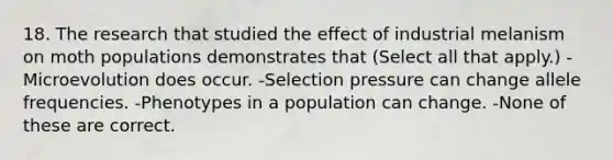 18. The research that studied the effect of industrial melanism on moth populations demonstrates that (Select all that apply.) -Microevolution does occur. -Selection pressure can change allele frequencies. -Phenotypes in a population can change. -None of these are correct.