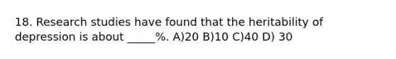 18. Research studies have found that the heritability of depression is about _____%. A)20 B)10 C)40 D) 30