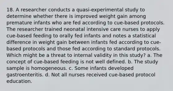 18. A researcher conducts a quasi-experimental study to determine whether there is improved weight gain among premature infants who are fed according to cue-based protocols. The researcher trained neonatal intensive care nurses to apply cue-based feeding to orally fed infants and notes a statistical difference in weight gain between infants fed according to cue-based protocols and those fed according to standard protocols. Which might be a threat to internal validity in this study? a. The concept of cue-based feeding is not well defined. b. The study sample is homogeneous. c. Some infants developed gastroenteritis. d. Not all nurses received cue-based protocol education.