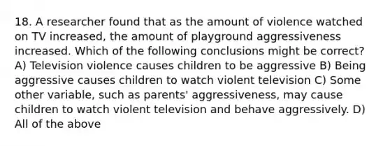 18. A researcher found that as the amount of violence watched on TV increased, the amount of playground aggressiveness increased. Which of the following conclusions might be correct? A) Television violence causes children to be aggressive B) Being aggressive causes children to watch violent television C) Some other variable, such as parents' aggressiveness, may cause children to watch violent television and behave aggressively. D) All of the above