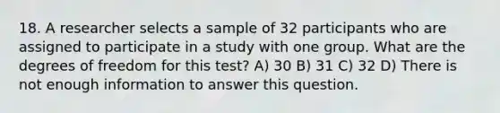 18. A researcher selects a sample of 32 participants who are assigned to participate in a study with one group. What are the degrees of freedom for this test? A) 30 B) 31 C) 32 D) There is not enough information to answer this question.