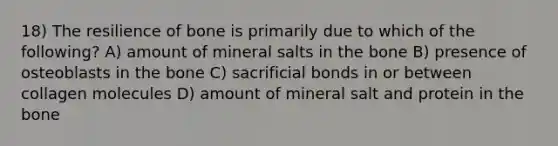 18) The resilience of bone is primarily due to which of the following? A) amount of mineral salts in the bone B) presence of osteoblasts in the bone C) sacrificial bonds in or between collagen molecules D) amount of mineral salt and protein in the bone