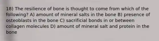 18) The resilience of bone is thought to come from which of the following? A) amount of mineral salts in the bone B) presence of osteoblasts in the bone C) sacrificial bonds in or between collagen molecules D) amount of mineral salt and protein in the bone