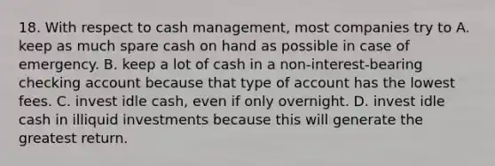 18. With respect to cash management, most companies try to A. keep as much spare cash on hand as possible in case of emergency. B. keep a lot of cash in a non-interest-bearing checking account because that type of account has the lowest fees. C. invest idle cash, even if only overnight. D. invest idle cash in illiquid investments because this will generate the greatest return.