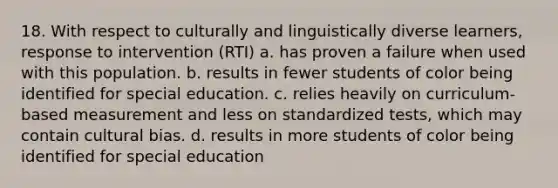 18. With respect to culturally and linguistically diverse learners, response to intervention (RTI) a. has proven a failure when used with this population. b. results in fewer students of color being identified for special education. c. relies heavily on curriculum-based measurement and less on standardized tests, which may contain cultural bias. d. results in more students of color being identified for special education