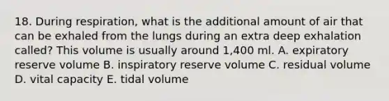 18. During respiration, what is the additional amount of air that can be exhaled from the lungs during an extra deep exhalation called? This volume is usually around 1,400 ml. A. expiratory reserve volume B. inspiratory reserve volume C. residual volume D. vital capacity E. tidal volume