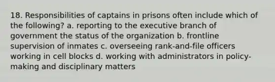 18. Responsibilities of captains in prisons often include which of the following? a. reporting to the executive branch of government the status of the organization b. frontline supervision of inmates c. overseeing rank-and-file officers working in cell blocks d. working with administrators in policy-making and disciplinary matters