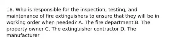 18. Who is responsible for the inspection, testing, and maintenance of fire extinguishers to ensure that they will be in working order when needed? A. The fire department B. The property owner C. The extinguisher contractor D. The manufacturer