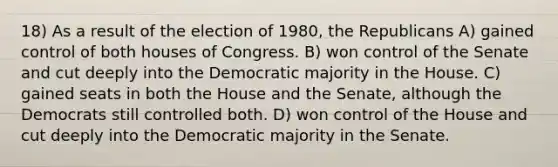 18) As a result of the election of 1980, the Republicans A) gained control of both houses of Congress. B) won control of the Senate and cut deeply into the Democratic majority in the House. C) gained seats in both the House and the Senate, although the Democrats still controlled both. D) won control of the House and cut deeply into the Democratic majority in the Senate.