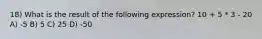 18) What is the result of the following expression? 10 + 5 * 3 - 20 A) -5 B) 5 C) 25 D) -50