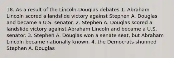 18. As a result of the Lincoln-Douglas debates 1. Abraham Lincoln scored a landslide victory against Stephen A. Douglas and became a U.S. senator. 2. Stephen A. Douglas scored a landslide victory against Abraham Lincoln and became a U.S. senator. 3. Stephen A. Douglas won a senate seat, but Abraham Lincoln became nationally known. 4. the Democrats shunned Stephen A. Douglas